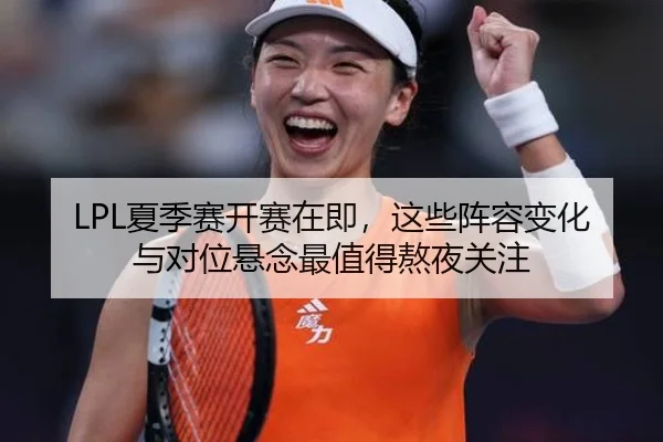 LPL夏季赛开赛在即，这些阵容变化与对位悬念最值得熬夜关注